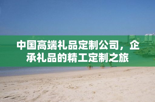 中国高端礼品定制公司，企承礼品的精工定制之旅